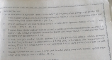 BENAR/SALAM 
Untuk soal berikut nyatakan ''Benar atau Saiah'' untuk pernyataan-pernyatean berikut inil 
1. Pada dasemya tujuan utama dan ponglasifikasian makh/uk bidup adaian agar mampemudah 
unluk mangenali dan mempelajan. ( B J S ) 
2. Urutan takson dail yang paling tinggi sampai rendah adalah Spesies - Garus - Famili - Ordc 
- Class - Phylum. ( B/ ) 
3. Plantee dapet dikalompokkan merjadi dua kelompok besar berdasarkan ada tdaknya pembulun 
annkut, vaitu tumbuhan berpembulsh dan tumbuman tidak serpembulun. Contoh tumbuhan tidak 
bersembuluh sdalsh Paku (B / S ) 
4. Contoh pengelompokan hewan berdasarkan cara perkembangblakan adalah sebaga 
berikut: Buaya dan panyu adalah kelampok Amfai yang berkembang bisk dengan beranak 
bertelur. ( B / S ) sedang Paus dan lumba-lumba adaiah kelompok Pisces yang berkembang biak dengan 
5. Hewan Vvertebrata merupakan hewan bertulang belakang yang telah memiliki system organ 
lubuh yang lengkap dan komplsks. ( B J S )