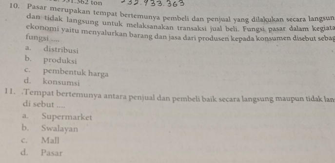 931.362 ton
10. Pasar merupakan tempat bertemunya pembeli dan penjual yang dilakukan secara langsun
dan tidak langsung untuk melaksanakan transaksi jual beli. Fungsi pasar dalam kegiata
ekonomi yaitu menyalurkan barang dan jasa dari produsen kepada konsumen disebut sebag
fungsi ....
a. distribusi
b. produksi
c. pembentuk harga
d. konsumsi
11. Tempat bertemunya antara penjual dan pembeli baik secara langsung maupun tidak lan
di sebut ....
a. Supermarket
b. Swalayan
c. Mall
d. Pasar