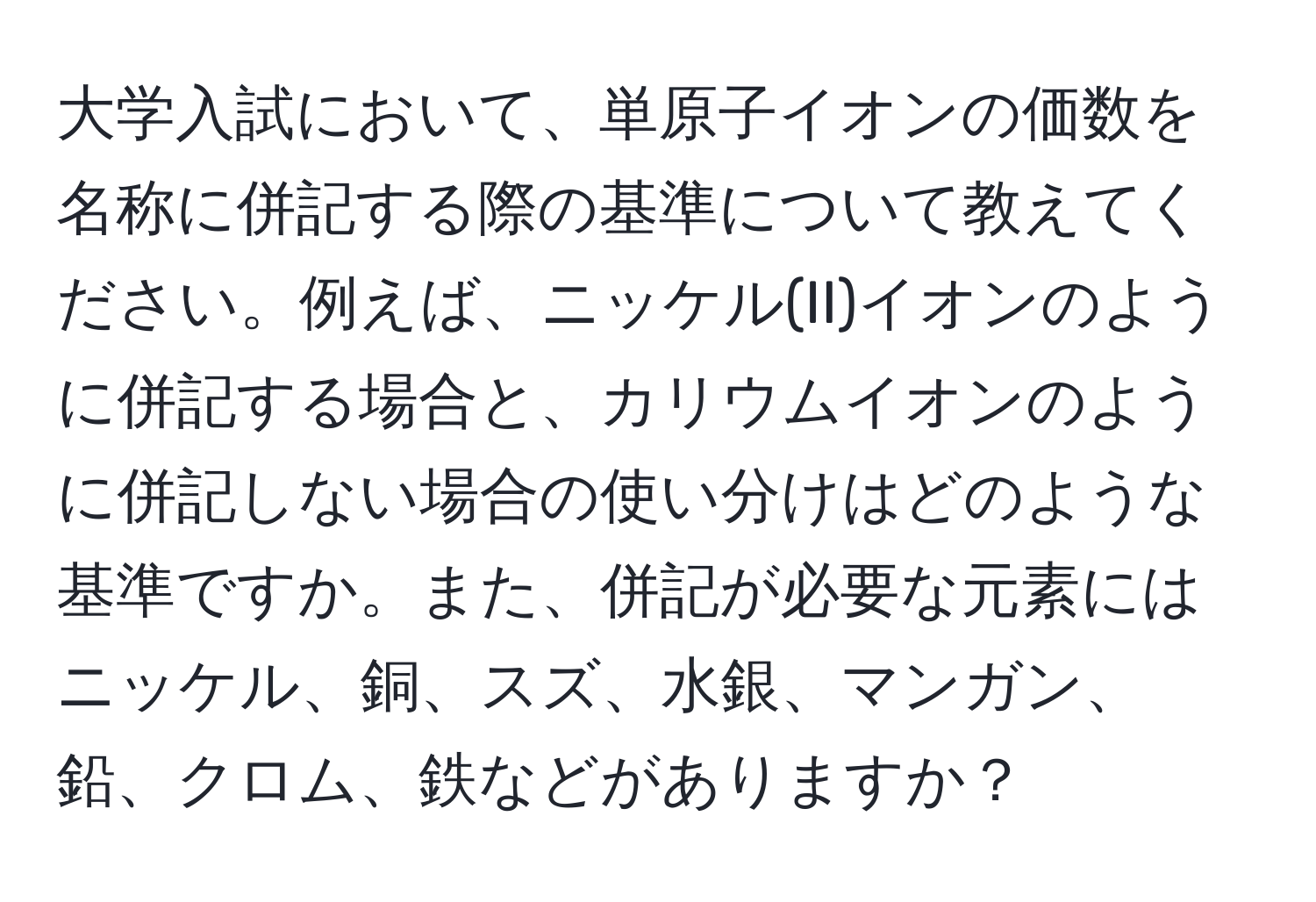 大学入試において、単原子イオンの価数を名称に併記する際の基準について教えてください。例えば、ニッケル(II)イオンのように併記する場合と、カリウムイオンのように併記しない場合の使い分けはどのような基準ですか。また、併記が必要な元素にはニッケル、銅、スズ、水銀、マンガン、鉛、クロム、鉄などがありますか？