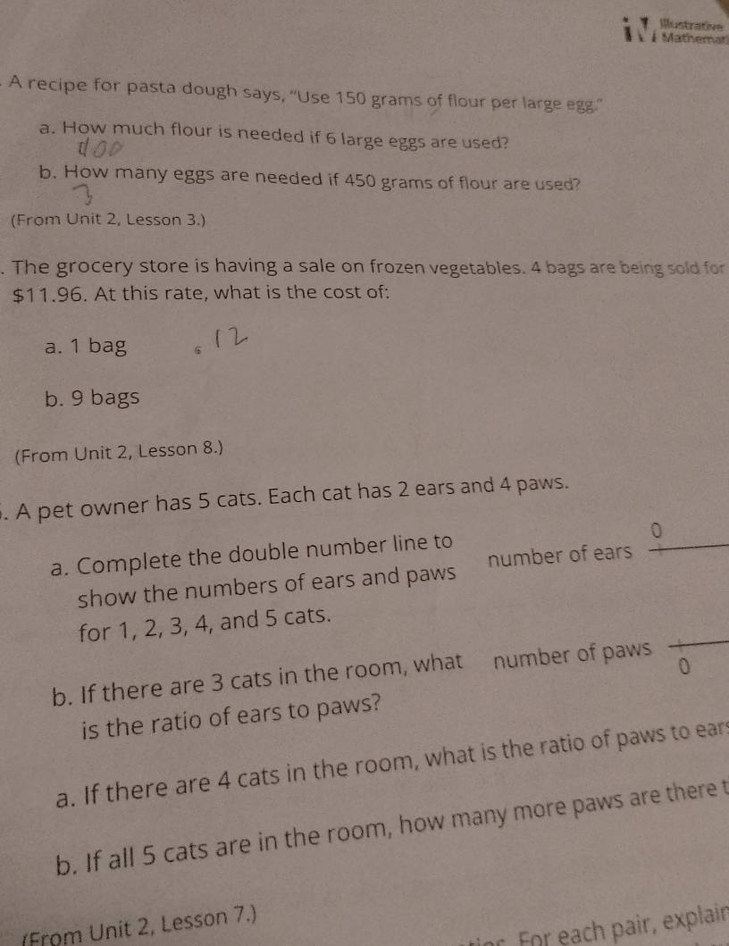 Illustrative 
À Mathemar 
A recipe for pasta dough says, 'Use 150 grams of flour per large egg.'' 
a. How much flour is needed if 6 large eggs are used? 
b. How many eggs are needed if 450 grams of flour are used? 
(From Unit 2, Lesson 3.) 
. The grocery store is having a sale on frozen vegetables. 4 bags are being sold for
$11.96. At this rate, what is the cost of: 
a. 1 bag 6 
b. 9 bags 
(From Unit 2, Lesson 8.) 
. A pet owner has 5 cats. Each cat has 2 ears and 4 paws. 
0 
a. Complete the double number line to 
show the numbers of ears and paws number of ears 
for 1, 2, 3, 4, and 5 cats. 
b. If there are 3 cats in the room, what number of paws 
0 
is the ratio of ears to paws? 
a. If there are 4 cats in the room, what is the ratio of paws to ear 
b. If all 5 cats are in the room, how many more paws are there t 
r Für each pair, explain 
(From Unit 2, Lesson 7.)