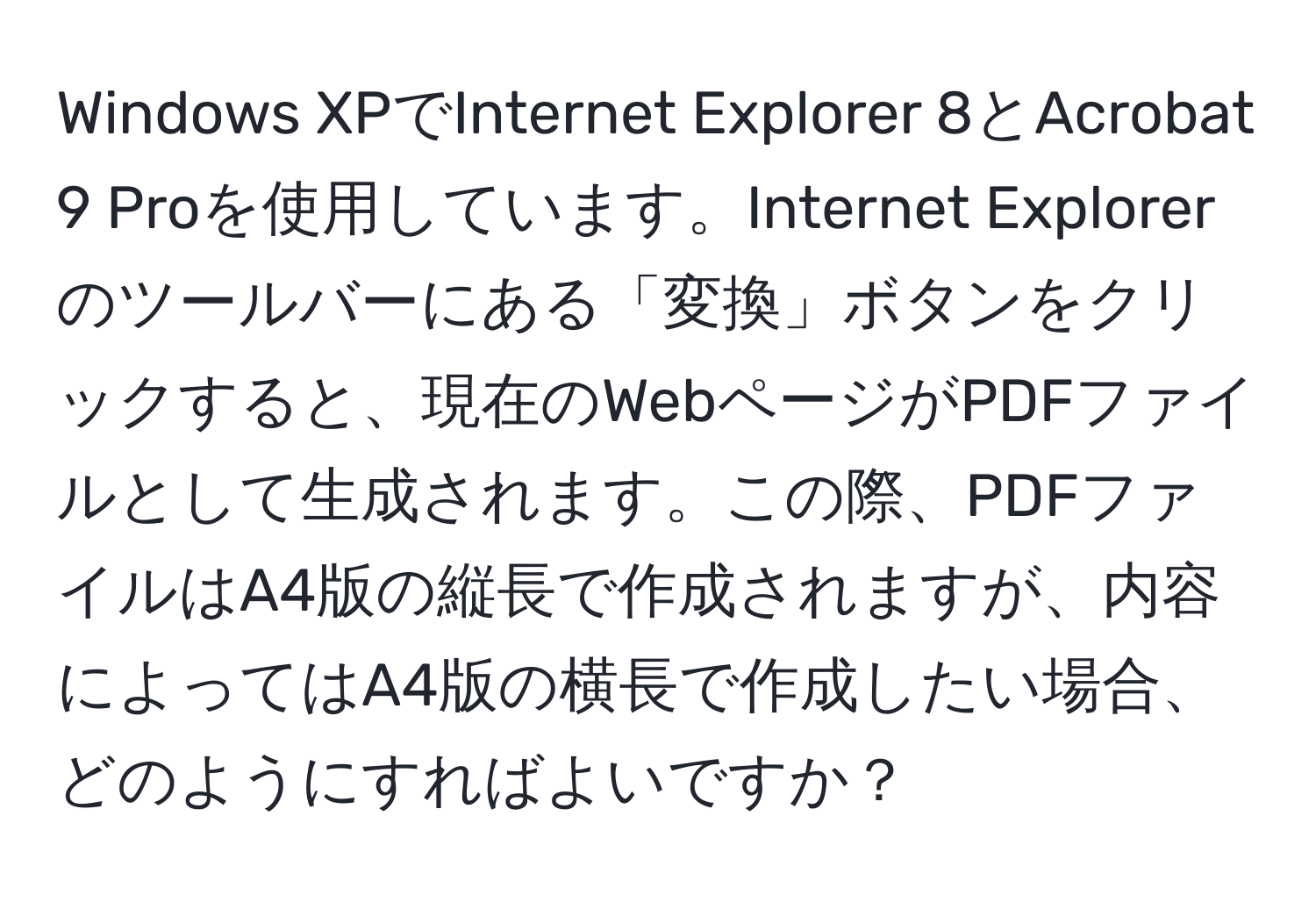 Windows XPでInternet Explorer 8とAcrobat 9 Proを使用しています。Internet Explorerのツールバーにある「変換」ボタンをクリックすると、現在のWebページがPDFファイルとして生成されます。この際、PDFファイルはA4版の縦長で作成されますが、内容によってはA4版の横長で作成したい場合、どのようにすればよいですか？