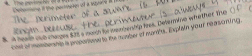 The pereter or a 14
Determine if the permeter of a square i 
$. A heath club charges $35 a month for membership fees. Determine whether the 
cost of membership is proportional to the number of months. Explain your reasoning.