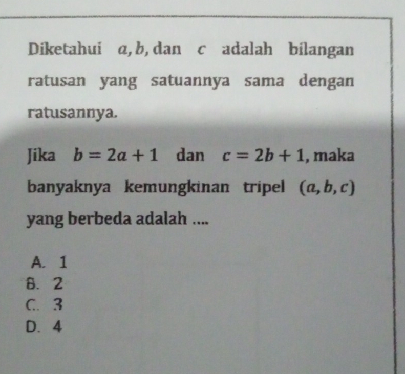 Diketahuiāα, b, dan cāadalah bilangan
ratusan yang satuannya sama dengan
ratusannya.
Jika b=2a+1 dan c=2b+1 , maka
banyaknya kemungkinan tripel (a,b,c)
yang berbeda adalah ....
A. 1
B. 2
C. 3
D. 4