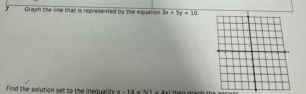 Graph the line that is represented by the equation 3x+5y=10. 
Find the solution set to the inequality x-14<5(1+4x) then graph the answe .