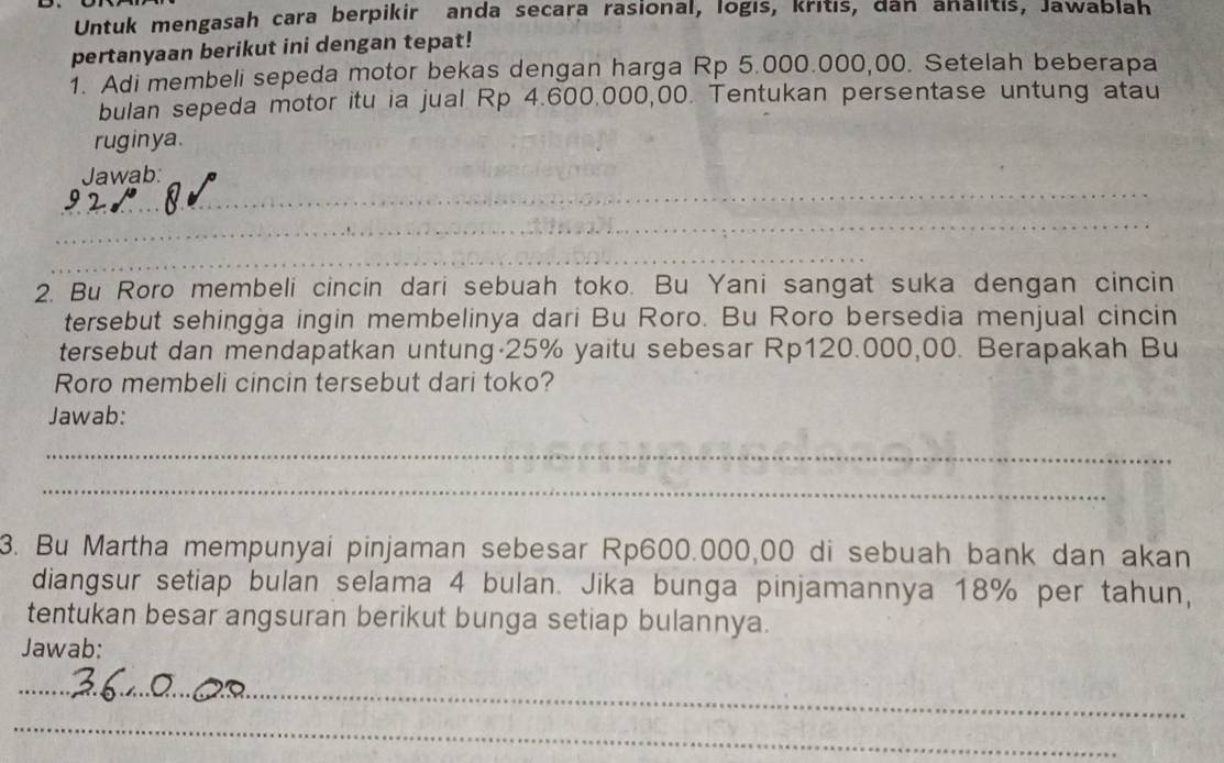 Untuk mengasah cara berpikir anda secara rasional, logıs, kritis, dan analitis, Jawablah 
pertanyaan berikut ini dengan tepat! 
1. Adi membeli sepeda motor bekas dengan harga Rp 5.000.000,00. Setelah beberapa 
bulan sepeda motor itu ia jual Rp 4.600.000,00. Tentukan persentase untung atau 
ruginya. 
_ 
Jawab: 
_ 
_ 
2. Bu Roro membeli cincin dari sebuah toko. Bu Yani sangat suka dengan cincin 
tersebut sehingga ingin membelinya dari Bu Roro. Bu Roro bersedia menjual cincin 
tersebut dan mendapatkan untung· 25% yaitu sebesar Rp120.000,00. Berapakah Bu 
Roro membeli cincin tersebut dari toko? 
Jawab: 
_ 
_ 
3. Bu Martha mempunyai pinjaman sebesar Rp600.000,00 di sebuah bank dan akan 
diangsur setiap bulan selama 4 bulan. Jika bunga pinjamannya 18% per tahun, 
tentukan besar angsuran berikut bunga setiap bulannya. 
Jawab: 
_ 
_