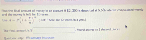 Find the final amount of money in an account if $2, 200 is deposited at 5.5% interest compounded weekly 
and the money is left for 10 years. 
Use A=P(1+ r/n )^nt. (Hint: There are 52 weeks in a year.) 
The final amount is $ □. Round answer to 2 decimal places 
Question Help: Message instructor