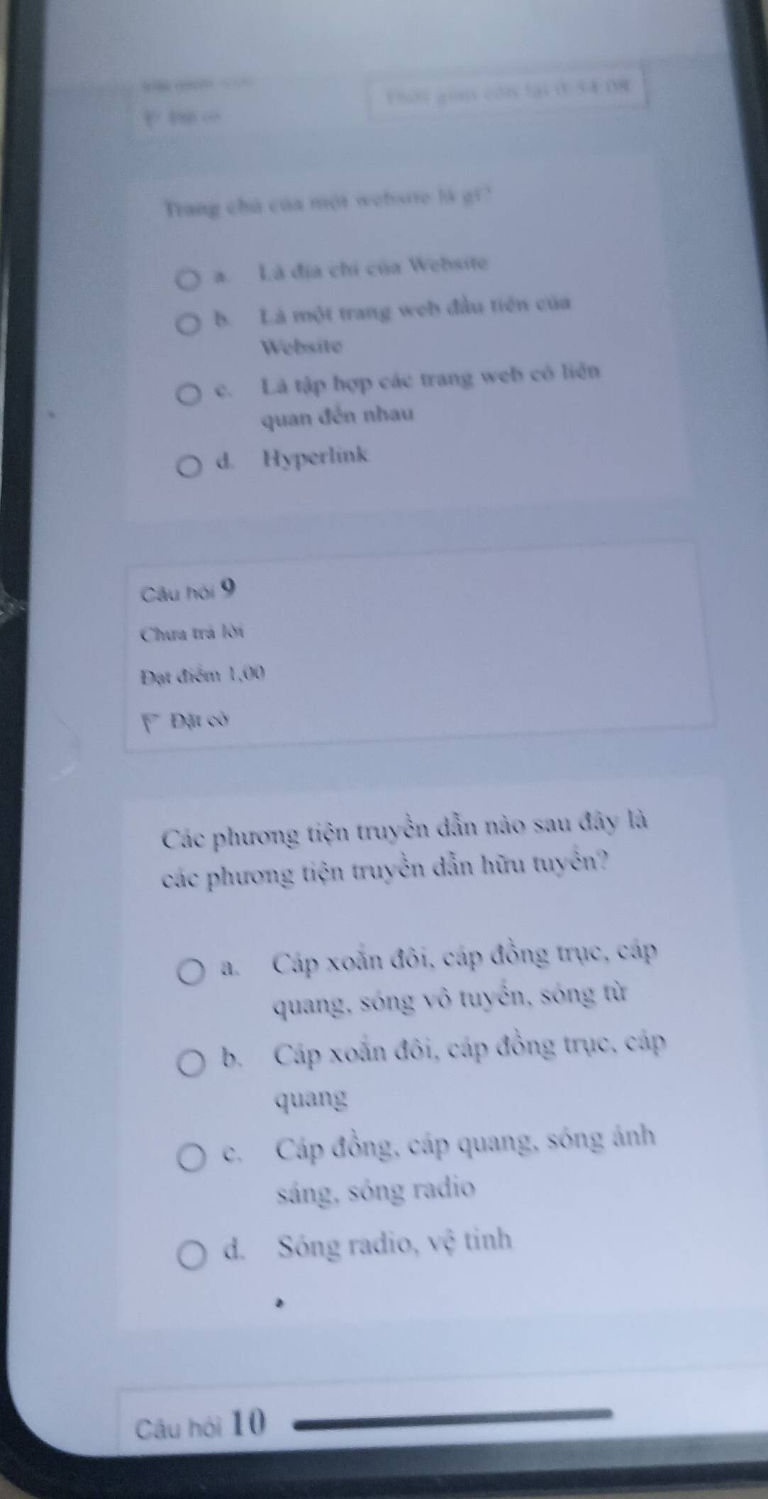 1h0s gian con tại 054 08
Trang chú của một website lk gi?
a. Là địa chi của Website
b. Là một trang web đầu tiên của
Website
c. Là tập hợp các trang web có liên
quan đến nhau
d. Hyperlink
Câu hói 9
Chưa trá lời
Đạt điểm 1,00
Đặt có
Các phương tiện truyền dẫn nào sau đây là
các phương tiện truyền dẫn hữu tuyến?
a. Cáp xoắn đôi, cáp đồng trục, cáp
quang, sóng vô tuyến, sóng từ
b. Cáp xoắn đôi, cáp đồng trục, cáp
quang
c. Cáp đồng, cáp quang, sóng ánh
sáng, sóng radio
d. Sóng radio, vệ tinh
Câu hội 10