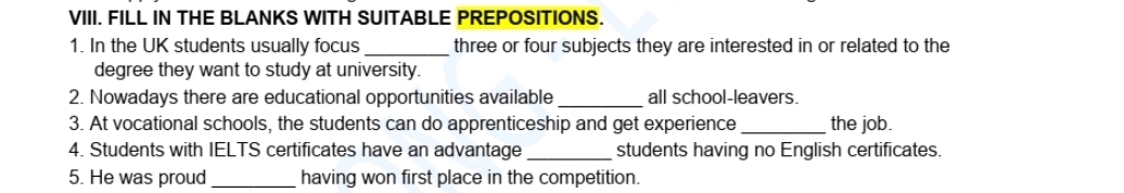 FILL IN THE BLANKS WITH SUITABLE PREPOSITIONS. 
1. In the UK students usually focus _three or four subjects they are interested in or related to the 
degree they want to study at university. 
2. Nowadays there are educational opportunities available_ all school-leavers. 
3. At vocational schools, the students can do apprenticeship and get experience _the job. 
4. Students with IELTS certificates have an advantage _students having no English certificates. 
5. He was proud _having won first place in the competition.