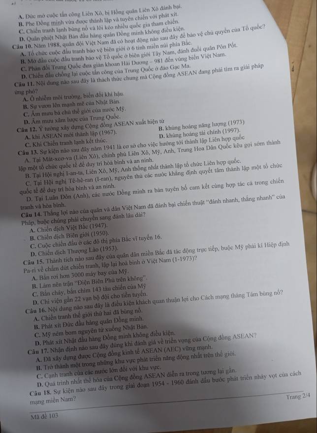 A. Đức mở cuộc tấn công Liên Xô, bị Hồng quân Liên Xô đánh bại.
B. Phe Đồng minh vừa được thành lập và tuyên chiến với phát xít.
C. Chiến tranh lạnh bùng nổ và lôi kẻo nhiều quốc gia tham chiến.
D. Quân phiệt Nhật Bàn đầu hàng quân Đông minh không điều kiện.
Câu 10, Năm 1988, quân đội Việt Nam đã có hoạt động nào sau dây để bảo vệ chủ quyền của Tổ quốc?
A. Tổ chức cuộc đầu tranh bảo vệ biên giới ở 6 tính miền núi phía Bắc.
B. Mở đầu cuộc đầu tranh báo vệ Tô quốc ở biên giới Tây Nam, đánh đuổi quân Pôn Pốt.
C. Phân đổi Trung Quốc đưa giàn khoan Hải Dương - 981 đến vùng biển Việt Nam.
D. Chiến đầu chồng lại cuộc tấn công của Trung Quốc ở đảo Gạc Ma.
Câu 11. Nội dung nào sau đây là thách thức chung mà Cộng đồng ASEAN đang phái tim ra giải pháp
ứng phó?
A. Ô nhiễm môi trường, biển đổi khí hậu.
B. Sự vươn lên mạnh mẽ của Nhật Bản.
C. Âm mưu bá chủ thể giới của nước Mỹ.
D. Âm mưu xâm lược của Trung Quốc.
Câu 12. Ý tưởng xây dựng Cộng dồng ASEAN xuất hiện từ
A. khi ASEAN mới thành lập (1967). B. khủng hoáng năng lượng (1973)
C. Khi Chiến tranh lạnh kết thúc. D. khủng hoàng tài chính (1997).
Câu 13. Sự kiện nào sau dây năm 1941 là cơ sở cho việc hướng tới thành lập Liên hợp quốc
A. Tại Mát-xcơ-va (Liên Xô), chính phủ Liên Xô, Mỹ, Anh, Trung Hoa Dân Quốc kêu gọi sớm thành
lập một tổ chức quốc tế để duy trì hòà binh và an ninh.
B. Tại Hội nghị I-an-ta, Liên Xô, Mỹ, Anh thống nhất thành lập tổ chức Liên hợp quốc.
C. Tại Hội nghị Tê-hê-ran (I-ran), nguyên thủ các nước khảng định quyết tâm thành lập một tổ chức
quốc tế để duy trì hòa bình và an ninh.
D. Tại Luân Đôn (Anh), các nước Đồng minh ra bản tuyên bố cam kết cùng hợp tác cá trong chiến
Câu 14. Thắng lợi nào của quân và dân Việt Nam đã đánh bại chiến thuật “đánh nhanh, thắng nhanh” của
tranh và hòa bình.
Pháp, buộc chúng phải chuyển sang đánh lâu dài?
A. Chiến dịch Việt Bắc (1947).
B. Chiến dịch Biên giới (1950).
C. Cuộc chiến đấu ở các đô thị phía Bắc vĩ tuyển 16.
D. Chiến dịch Thượng Lão (1953).
Câu 15. Thành tích nào sau đây của quân dân miền Bắc đã tác động trực tiếp, buộc Mỹ phải kí Hiệp định
Pa-ri về chẩm dứt chiến tranh, lập lại hoà bình ở Việt Nam (1-1973)?
A. Bản rơi hơn 3000 máy bay của Mỹ.
B. Làm nên trận “Diện Biên Phủ trên không”.
C. Bắn chây, bắn chim 143 tàu chiến của Mỹ
D. Chi viện gần 22 vạn bộ đội cho tiền tuyến.
Câu 16. Nội dung nào sau đây là điều kiện khách quan thuận lợi cho Cách mạng tháng Tám bùng nổ?
A. Chiến tranh thế giới thứ hai đã bùng nỗ.
B. Phát xít Đức đầu hàng quân Đồng minh.
C. Mỹ ném bom nguyên tứ xuồng Nhật Bản.
D. Phát xít Nhật đầu hàng Đồng minh không điều kiện.
Câu 17, Nhận định nào sau đây đúng khi đánh giá về triển vọng của Cộng đồng ASEAN?
A. Đã xây dựng được Cộng đồng kinh tế ASEAN (AEC) vững mạnh.
B. Trở thành một trong những khu vực phát triển năng động nhất trên thế giới.
C. Cạnh tranh của các nước lớn đổi với khu vực.
D. Quá trình nhất thể hóa của Cộng đồng ASEAN diễn ra trong tương lại gần.
Câu 18. Sự kiện nào sau đây trong giai đoạn 1954 - 1960 đánh đầu bước phát triển nhảy vọt của cách
mạng miền Nam?
Trang 2/4
Mã đẻ 103