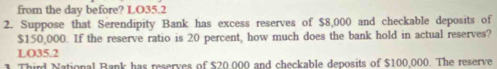 from the day before? LO35.2
2. Suppose that Serendipity Bank has excess reserves of $8,000 and checkable deposits of
$150,000. If the reserve ratio is 20 percent, how much does the bank hold in actual reserves?
LO35.2
. Third National Bank has reserves of $20.000 and checkable deposits of $100,000. The reserve