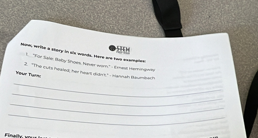 a 
FREP HIGH 
Now, write a story in six words. Here are two examples: 
1. “For Sale: Baby Shoes. Never worn.” - Ernest Hemingway 
2. “The cuts healed; her heart didn't.”- Hannah Baumbach 
Your Turn: 
_ 
_ 
_ 
_ 
Finally,