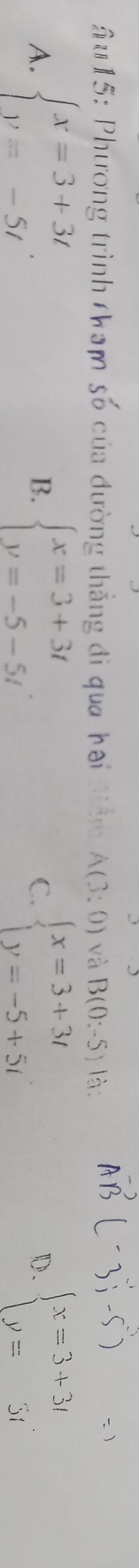 u15: Phương trình tham số của đường thẳng đi qua hai điệm A(3:0) và B(0:-5) là:
A. beginarrayl x=3+3t y=-5tendarray.. beginarrayl x=3+3t y=-5-5tendarray.. C. beginarrayl x=3+3t y=-5+5tendarray. beginarrayl x=3+3t y=3tendarray.
B.
D.