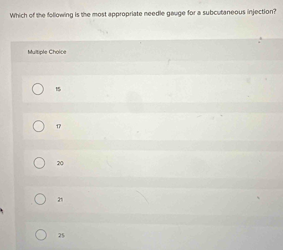 Which of the following is the most appropriate needle gauge for a subcutaneous injection?
Multiple Choice
15
17
20
21
25