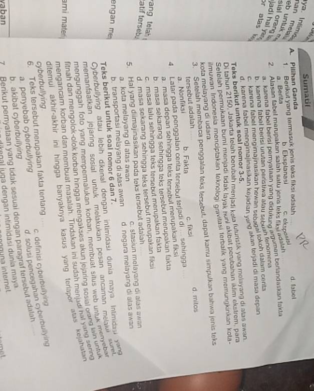 Sumatif
ya. Intimc
A. Pilihan Ganda
1. Berikut yang termasuk jenis teks fiksi adalah
han mea eb untuk m a. Benta
b Eksplanasi
sial orang 2. Alasan fabel merupakan salah satu jenis teks liksi adalah c. eksposisi d. fabel
jadi hal ya
a. karena fabel bensi pernyataan yang didukung argumen berlandaskan fakta
or alas k
b.karena fabal berisi urutan paristiwa atau sebuan fenomena
c. karena fabel mengimajinasikan howan sebsgal lokoh dalam certa
d. karena fabel mengimajinasikan kejadian yang akan terjadi di masa depan
Teks berikut untuk soal nomor 3-5.
Di tahun 2150, Jakarta telah berubah menjadi kota futuristik yang melayang di atas awan.
Setelah permukaan bumi menjadi tidak layak nuni akibat perubahan iklim ekstrem, para
muwan Indonesia menciptakan teknologi gravitasi terbalik yang memungkinkan kota-
kota melayang di udara.
3. Setelah membaca penggalan teks tersebut, dapat kamu simpulkan bahwa jenis teks
tersebut adalah
..
4. Latar pada penggalan cerita tersebut terjadi di .. sehingga c. fiksi d. milos
a. Nonfiksi
b. Fakla
a. masa depan sehingga teks tersebut merupakan fiksi
b. masa sekarang sehingga teks tersebut merupakan fakta
ang tlah c. masa lalu sehingga teks tersebut merupakan fakta
atif terseby d. masa sekarang sehingga teks tersebut merupakan fiksi
5. Hal yang diimajinasikan pada teks tersebut adalah
a. kota melayang di atas awan c. stasiun melayang di atas awan
engan m
b. transportasi melayang di atas awan d. negara melayang di atas awan
Teks berikut untuk soal nomor 6 dan 7.
Cyberbullying atau lebih dikenal dengan intim|dasi dunia maya. Intimidasi yang
memanfaatkan jejaring sosial untuk melakukan pesan ancaman melaiui sure 
mengunggah foto yang mempermalukan korban, membuat situs web untuk menyebar
fitnah dan mengolok-olok korban hingga mengakses akun jejaring sosial orang lain untuk
mengancam korban dan membuat masalah. Tindakan ini sudah menjadi hat yang sering
ditemul akhir-akhir ini hingga banyaknya kasus yang teriapor atas kejahatan 
ami mater
cyberbullying
6. Teks tersebut merupakan fakta tentang
d. solusi pencegahan cyberbullying
a. penyebab cyberbullying c. definisi cyberbullying
vaban 7 Berikut pernyataan yang tidak sesuai dengan paragraf tersebut adalah
b. akibat cyberbullying
enal juga dengan intimidasi dunia maya.
íg una interne