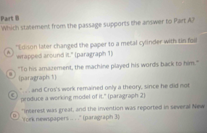 Which statement from the passage supports the answer to Part A?
“Edison later changed the paper to a metal cylinder with tin foll
a
wrapped around it." (paragraph 1)
"To his amazement, the machine played his words back to him."
B
(paragraph 1)
. . and Cros's work remained only a theory, since he did not
c
produce a working model of it." (paragraph 2)
"Interest was great, and the invention was reported in several New
D York newspapers .. . .'' (paragraph 3)