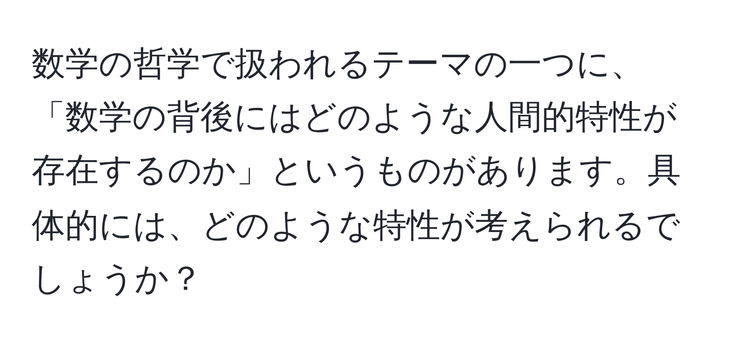 数学の哲学で扱われるテーマの一つに、「数学の背後にはどのような人間的特性が存在するのか」というものがあります。具体的には、どのような特性が考えられるでしょうか？