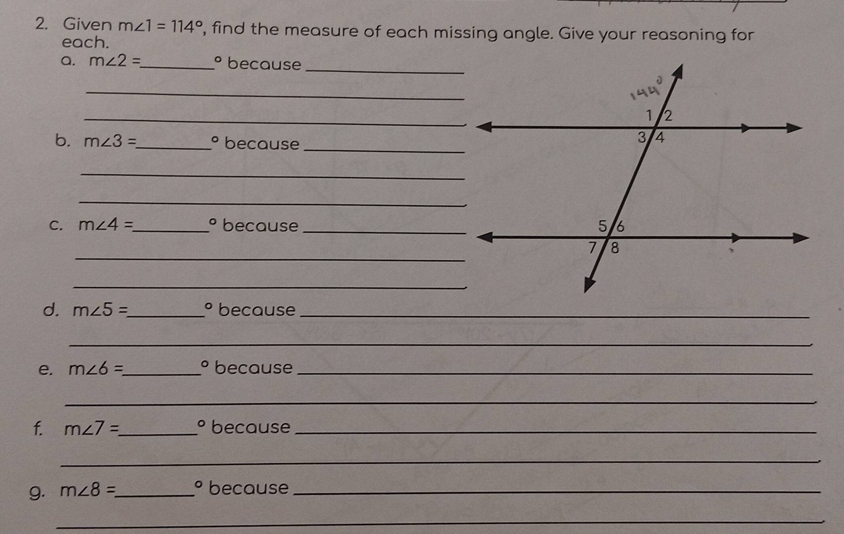 Given m∠ 1=114° , find the measure of each missing angle. Give your reasoning for 
each. 
a. m∠ 2= _  ° because_ 
_ 
_ 
b. m∠ 3= _ because 
_
O
_ 
_ 
C. m∠ 4= _  ° because _ 
_ 
_ 
d. m∠ 5= _ because_
O
_ 
e. m∠ 6= _  º because_ 
_ 
f. m∠ 7=_  _ because_
O
_
O
g. m∠ 8= _ because_ 
_