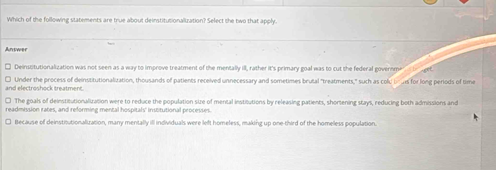 Which of the following statements are true about deinstitutionalization? Select the two that apply.
Answer
Deinstitutionalization was not seen as a way to improve treatment of the mentally ill, rather it's primary goal was to cut the federal governme s braget.
Under the process of deinstitutionalization, thousands of patients received unnecessary and sometimes brutal "treatments," such as cold bous for long periods of time
and electroshock treatment.
The goals of deinstitutionalization were to reduce the population size of mental institutions by releasing patients, shortening stays, reducing both admissions and
readmission rates, and reforming mental hospitals' institutional processes.
Because of deinstitutionalization, many mentally ill individuals were left homeless, making up one-third of the homeless population.