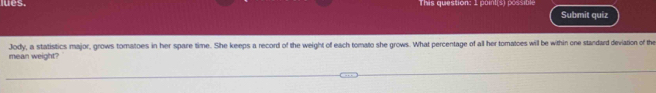 lues. This question: 1 paint(s) possible Submit quiz 
mean weight? Jody, a statistics major, grows tomatoes in her spare time. She keeps a record of the weight of each tomato she grows. What percentage of all her tomatoes will be within one standard deviation of the