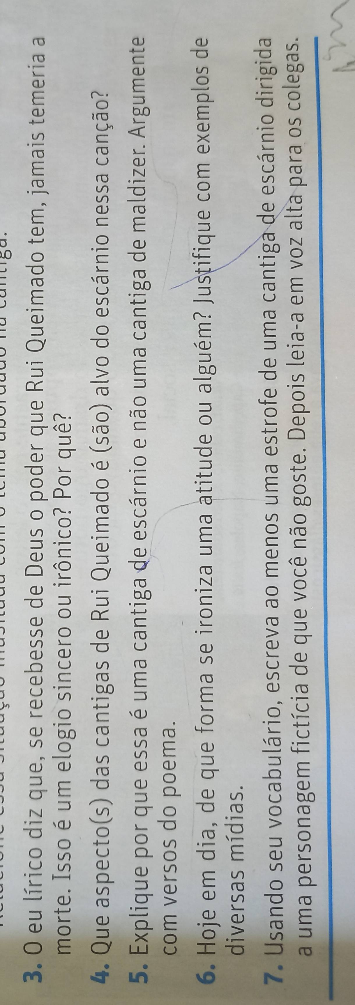 eu lírico diz que, se recebesse de Deus o poder que Rui Queimado tem, jamais temeria a 
morte. Isso é um elogio sincero ou irônico? Por quê? 
4. Que aspecto(s) das cantigas de Rui Queimado é (são) alvo do escárnio nessa canção? 
5. Explique por que essa é uma cantiga de escárnio e não uma cantiga de maldizer. Argumente 
com versos do poema. 
6. Hoje em dia, de que forma se ironiza uma atitude ou alguém? Justifique com exemplos de 
diversas mídias. 
7. Usando seu vocabulário, escreva ao menos uma estrofe de uma cantiga de escárnio dirigida 
a uma personagem fictícia de que você não goste. Depois leia-a em voz alta para os colegas.