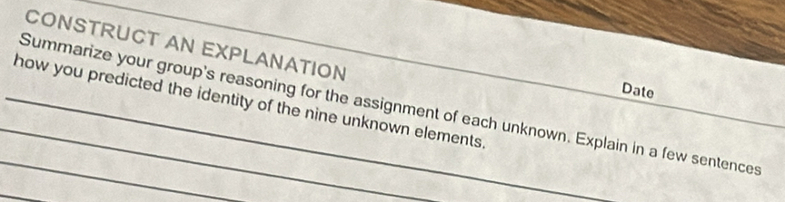 CONSTRUCT AN EXPLANATION 
Date 
_how you predicted the identity of the nine unknown elements 
_Summarize your group's reasoning for the assignment of each unknown. Explain in a few sentences 
_ 
_