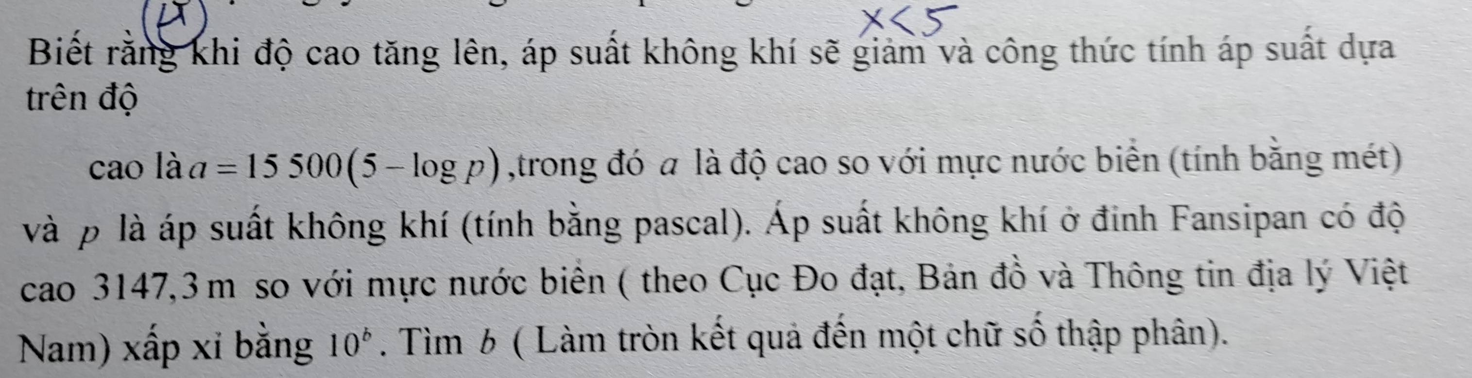 Biết rằng khi độ cao tăng lên, áp suất không khí sẽ giảm và công thức tính áp suất dựa 
trên độ 
cao là a=15500(5-log p) ,trong đó a là độ cao so với mực nước biển (tính bằng mét) 
và p là áp suất không khí (tính bằng pascal). Áp suất không khí ở đinh Fansipan có độ 
cao 3147,3m so với mực nước biển ( theo Cục Đo đạt, Bản đồ và Thông tin địa lý Việt 
Nam) xấp xỉ bằng 10^b. Tìm 6 ( Làm tròn kết quả đến một chữ số thập phân).