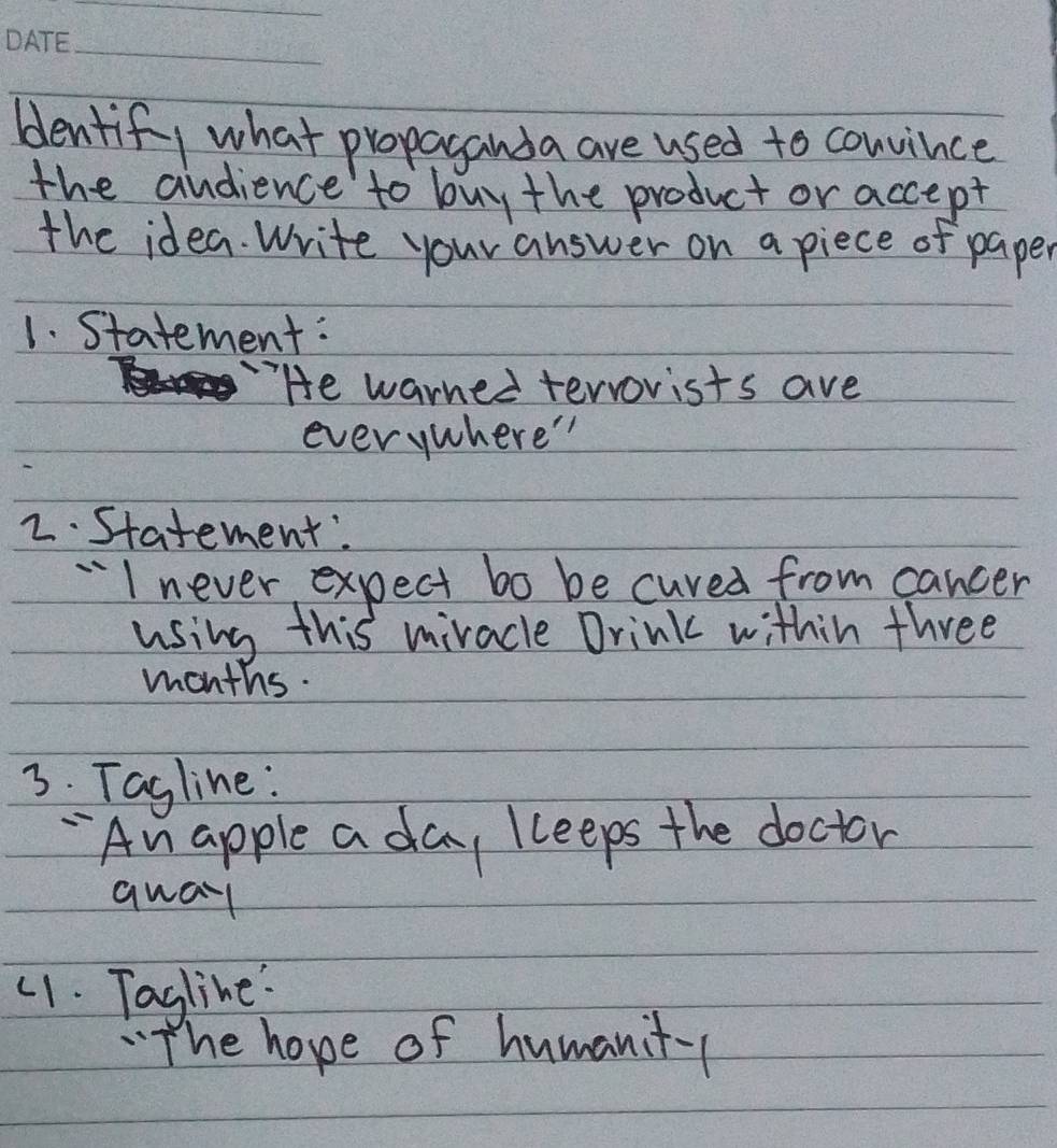 blentif, what propaganda are used to couvince 
the audience to buy the product or accept 
the idea. Write your answer on a piece of paper 
1. Statement: 
He warned terrorists ave 
everywhere" 
2. Statement. 
¨I never expect bo be cured from cancer 
using this mivacle Drink within three
months. 
3. Tagline: 
- An apple a day kceeps the doctor 
qual 
(1. Tagline: 
"The hope of humanit-