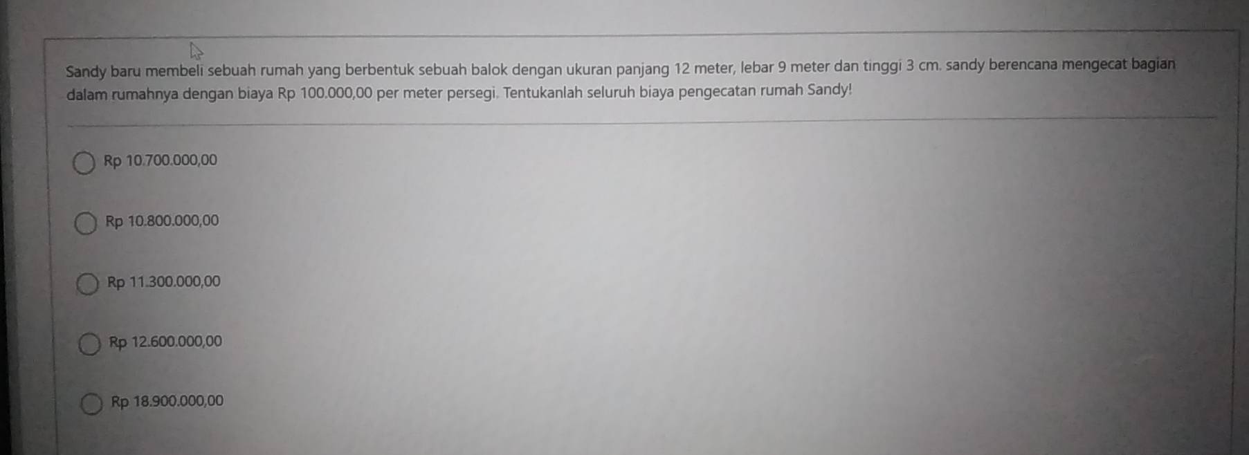 Sandy baru membeli sebuah rumah yang berbentuk sebuah balok dengan ukuran panjang 12 meter, lebar 9 meter dan tinggi 3 cm. sandy berencana mengecat bagian
dalam rumahnya dengan biaya Rp 100.000,00 per meter persegi. Tentukanlah seluruh biaya pengecatan rumah Sandy!
Rp 10.700.000,00
Rp 10.800.000,00
Rp 11.300.000,00
Rp 12.600.000,00
Rp 18.900.000,00