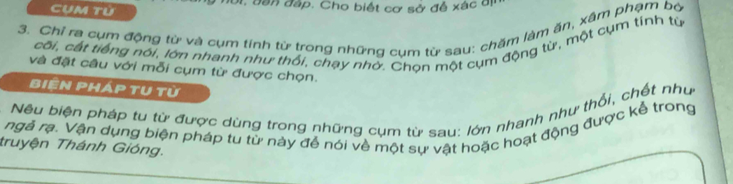 Cụm tù đới, dân đáp. Cho biết cơ sở để xác đị 
3. Chỉ ra cụm động từ và cụm tính từ trong những cụm từ sau: chăm làm ăn, xâm phạm bờ 
cối, cất tiếng nói, lớn nhanh như thối, chạy nhờ. Chọn một cụm động từ, một cụm tính từ 
và đặt câu với mỗi cụm từ được chọn. 
Biện pháp tụ từ 
Nêu biện pháp tu từ được dùng trong những cụm từ sau: lớn nhanh như thổi, chết như 
ngà rạ. Vận dụng biện pháp tu từ này để nói về một sự vật hoặc hoạt động được kể trong 
truyện Thánh Gióng.