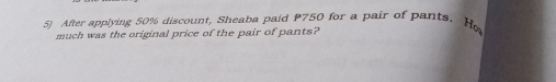 After applying 50% discount, Sheaba paid P750 for a pair of parts. Ho
much was the original price of the pair of pants?