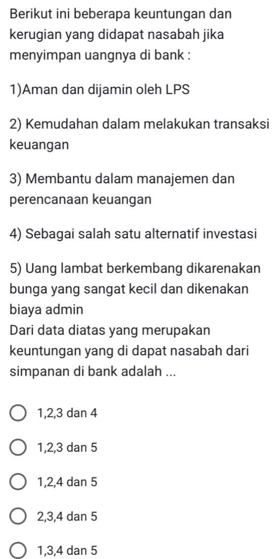 Berikut ini beberapa keuntungan dan
kerugian yang didapat nasabah jika
menyimpan uangnya di bank :
1)Aman dan dijamin oleh LPS
2) Kemudahan dalam melakukan transaksi
keuangan
3) Membantu dalam manajemen dan
perencanaan keuangan
4) Sebagai salah satu alternatif investasi
5) Uang lambat berkembang dikarenakan
bunga yang sangat kecil dan dikenakan
biaya admin
Dari data diatas yang merupakan
keuntungan yang di dapat nasabah dari
simpanan di bank adalah ...
1, 2, 3 dan 4
1, 2, 3 dan 5
1, 2, 4 dan 5
2, 3, 4 dan 5
1, 3, 4 dan 5