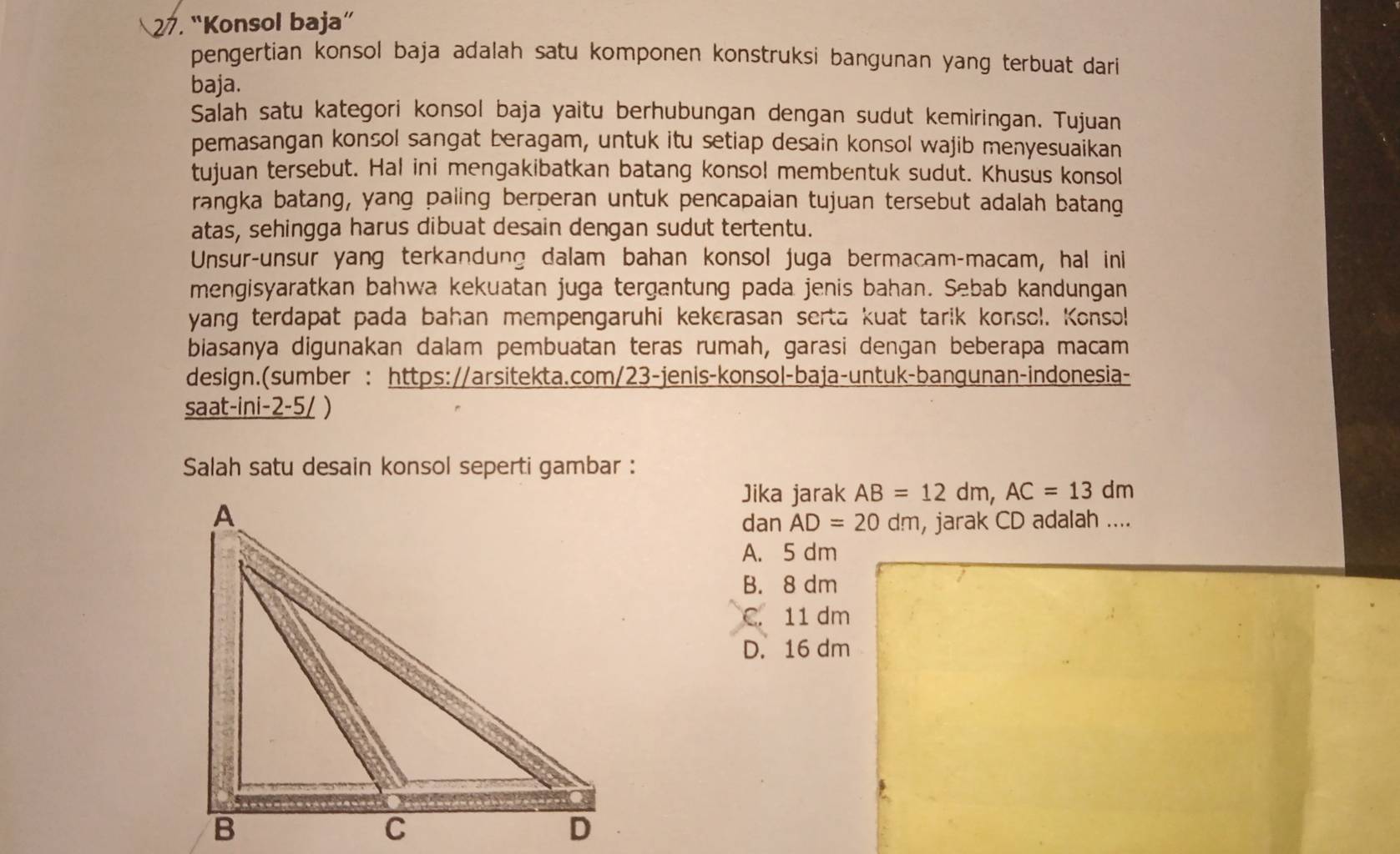 “Konsol baja”
pengertian konsol baja adalah satu komponen konstruksi bangunan yang terbuat dari 
baja.
Salah satu kategori konsol baja yaitu berhubungan dengan sudut kemiringan. Tujuan
pemasangan konsol sangat beragam, untuk itu setiap desain konsol wajib menyesuaikan
tujuan tersebut. Hal ini mengakibatkan batang konsol membentuk sudut. Khusus konsol
rangka batang, yang paling berperan untuk pencapaian tujuan tersebut adalah batang
atas, sehingga harus dibuat desain dengan sudut tertentu.
Unsur-unsur yang terkandung dalam bahan konsol juga bermacam-macam, hal ini
mengisyaratkan bahwa kekuatan juga tergantung pada jenis bahan. Sebab kandungan
yang terdapat pada bahan mempengaruhi kekerasan serta kuat tarik konsol. Konso!
biasanya digunakan dalam pembuatan teras rumah, garasi dengan beberapa macam
design.(sumber : https://arsitekta.com/23-jenis-konsol-baja-untuk-bangunan-indonesia-
saat-ini-2-5/ )
Salah satu desain konsol seperti gambar :
Jika jarak AB=12dm, AC=13dm
dan AD=20dm , jarak CD adalah ....
A. 5 dm
B. 8 dm
C. 11 dm
D. 16 dm