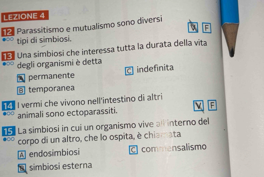 LEZIONE 4
12 Parassitismo e mutualismo sono diversi
F
tipi di simbiosi.
13. Una simbiosi che interessa tutta la durata della vita
degli organismi è detta
A permanente C indefinita
B temporanea
14. I vermi che vivono nell’intestino di altri
v F
H animali sono ectoparassiti.
5. La simbiosi in cui un organismo vive alf interno del
corpo di un altro, che lo ospita, è chiamata
A endosimbiosi C commensalismo
simbiosi esterna