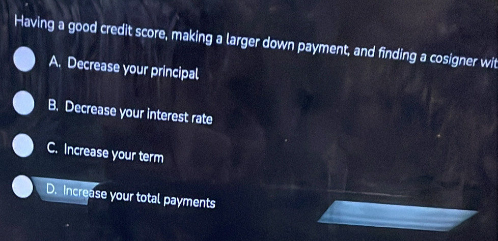 Having a good credit score, making a larger down payment, and finding a cosigner wit
A. Decrease your principal
B. Decrease your interest rate
C. Increase your term
D. Increase your total payments