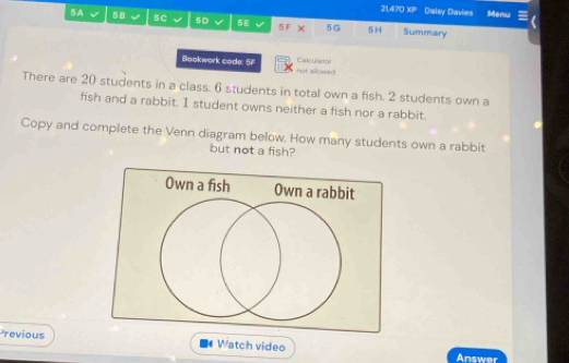 21,470 XP Daisy Davies Menu 
5A 5 5C 5D 5E 5F × 5G 5H Summary 
Calculator 
Bookwork code: 5F not allowed 
There are 20 students in a class. 6 students in total own a fish. 2 students own a 
fish and a rabbit. 1 student owns neither a fish nor a rabbit. 
Copy and complete the Venn diagram below. How many students own a rabbit 
but not a fish? 
revious Watch video Answer