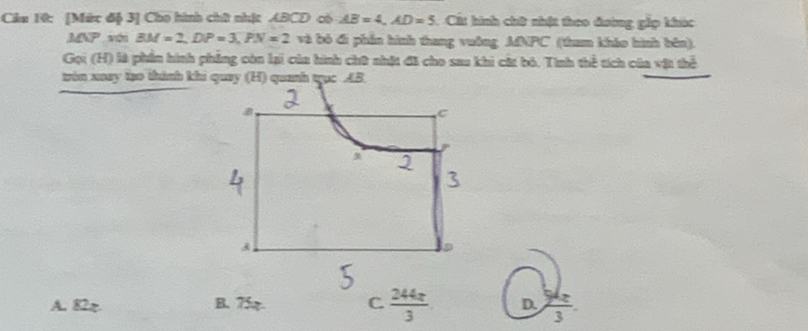 [Mức độ 3] Cho hình chữ nhậ: ABCD có AB=4, AD=5 Cất hình chữ nhật theo đường gắp khúc
MN séi BM=2, DP=3, PN=2 và bỏ đi phần hình thang vuờng MNPC (tham kháo hình bên).
Gọi (H) là phần hình phẳng còn lại của hình chữ nhật đã cho sau khi cá bó. Tình thể tích của vật thể
tròn xaay lạo thành khi quay (H) quanh trục AB.
C
A
A. 82π B. 75. C  244z/3  D.  54x/3 .