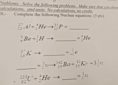 Problems: Solve the following problems. Make sure that you show 
calculations, and units. No calculations, no credit. 
26.- Complete the following Nuclear equations: (5 pts) 
_ _(13)^(2^(-))Al+_2^(4Heto _(15)^(30)P+
_4^9Be+_1^1Hto _ ) +_2^(4He
_(19)^3Kto _ ) _ +beginarrayr 0 -1endarray e
_ +beginarrayr 1 0endarray n to _(54)^(142)Ba+_(34)^(91)Kr+3_0^(1n
_(22)^(233)U+_2^4He to _ ) +beginarrayr 1 0endarray n