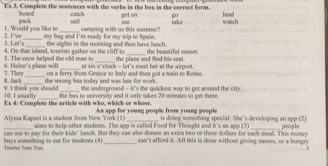 Ex 3. Complete the sentences with the verbs in the box in the correct form.
board catch get on go land
pack sail see take watch
1. Would you like to_ camping with us this summer?
2. I’ve_ my bag and I’m ready for my trip to Spain.
3. Let's_ the sights in the morning and then have lunch.
4. On that island, tourists gather on the cliff to _the beautiful sunset.
5. The crew helped the old man to _the plane and find his seat.
6. Helen’s plane will_ at six o’clock — let’s meet her at the airport.
7. They _on a ferry from Greece to Italy and then got a train to Rome.
8. Jack _the wrong bus today and was late for work.
9. I think you should_ the underground - it’s the quickest way to get around the city.
10. I usually _the bus to university and it only takes 20 minutes to get there.
Ex 4: Complete the article with who, which or whose.
An app for young people from young people
Alyssa Kapasi is a student from New York (1)_ is doing something special. She’s developing an app (2)
_aims to help other students. The app is called Food for Thought and it’s an app (3) people
can use to pay for their kids’ lunch. But they can also donate an extra two or three dollars for each meal. This money
buys something to eat for students (4)_ can’t afford it. All this is done without giving names, so a hungry
Teacher Tram Tran