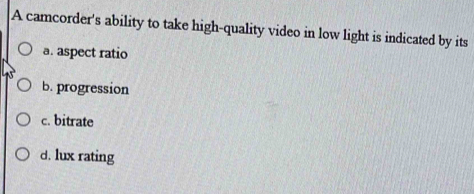 A camcorder's ability to take high-quality video in low light is indicated by its
a. aspect ratio
b. progression
c. bitrate
d. lux rating