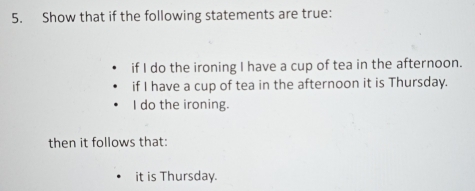 Show that if the following statements are true: 
if I do the ironing I have a cup of tea in the afternoon. 
if I have a cup of tea in the afternoon it is Thursday. 
I do the ironing. 
then it follows that: 
it is Thursday.