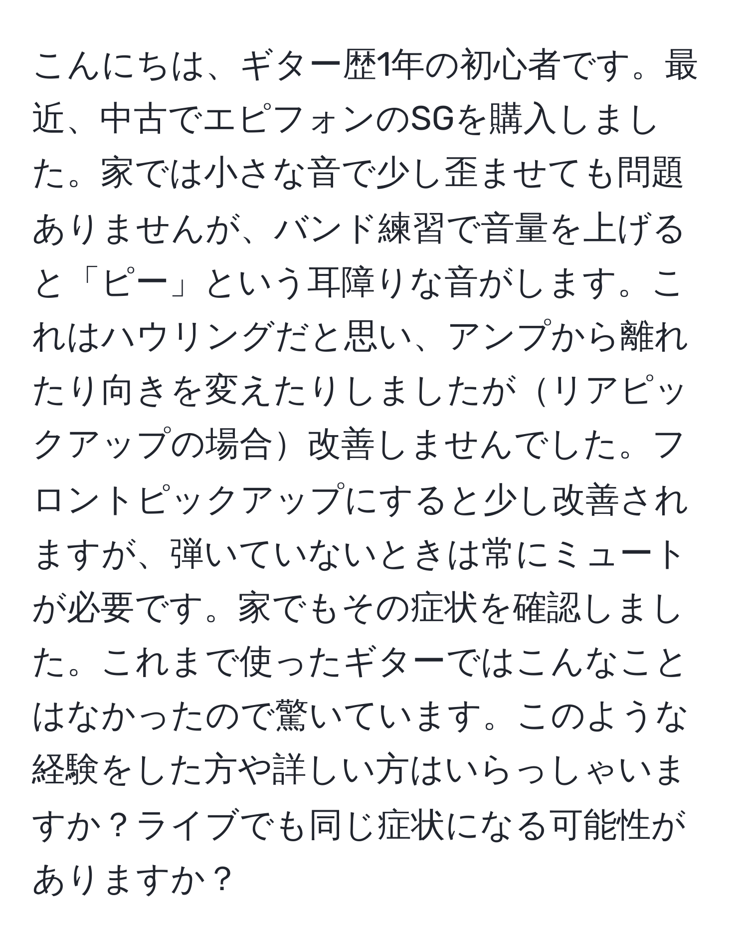 こんにちは、ギター歴1年の初心者です。最近、中古でエピフォンのSGを購入しました。家では小さな音で少し歪ませても問題ありませんが、バンド練習で音量を上げると「ピー」という耳障りな音がします。これはハウリングだと思い、アンプから離れたり向きを変えたりしましたがリアピックアップの場合改善しませんでした。フロントピックアップにすると少し改善されますが、弾いていないときは常にミュートが必要です。家でもその症状を確認しました。これまで使ったギターではこんなことはなかったので驚いています。このような経験をした方や詳しい方はいらっしゃいますか？ライブでも同じ症状になる可能性がありますか？