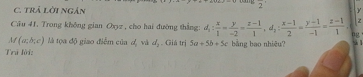 bang overline 2
C. tRÁ Lời ngán y
Z
Câu 41. Trong không gian Oxyz , cho hai đường thẳng: d_1: x/1 = y/-2 = (z-1)/1 , d_2: (x-1)/2 = (y-1)/-1 = (z-1)/1 . ng
M(a;b;c) là tọa độ giao điểm của d và 1+ d_2. Giá trị 5a+5b+5c bằng bao nhiêu? 
á l 
Trã lời: