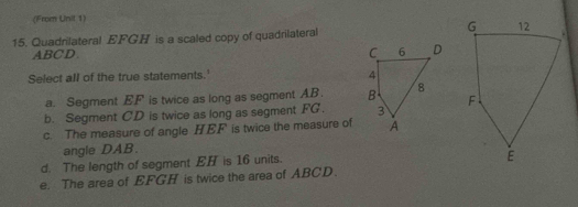 (From Unil 1)
15. Quadrilateral EFGH is a scaled copy of quadrilateral
ABCD
C 6 D
Select all of the true statements.'
4
a. Segment EF is twice as long as segment AB. B 8
b. Segment CD is twice as long as segment FG. 3
c. The measure of angle HEF is twice the measure of A
angle DAB.
d. The length of segment EH is 16 units.
e. The area of EFGH is twice the area of ABCD.