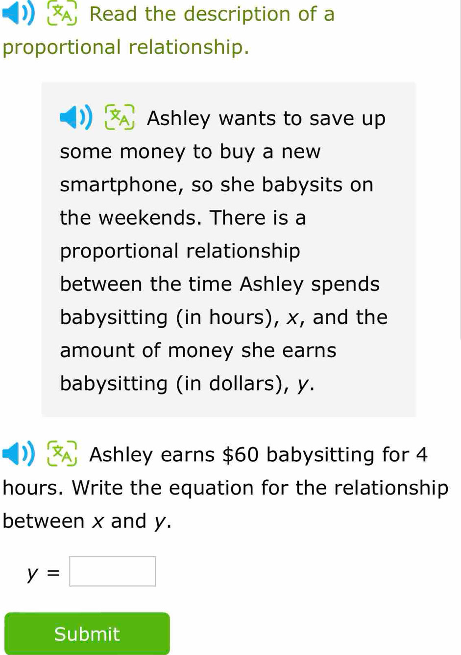 Read the description of a 
proportional relationship. 
Ashley wants to save up 
some money to buy a new 
smartphone, so she babysits on 
the weekends. There is a 
proportional relationship 
between the time Ashley spends 
babysitting (in hours), x, and the 
amount of money she earns 
babysitting (in dollars), y. 
Ashley earns $60 babysitting for 4
hours. Write the equation for the relationship 
between x and y.
y=□
Submit