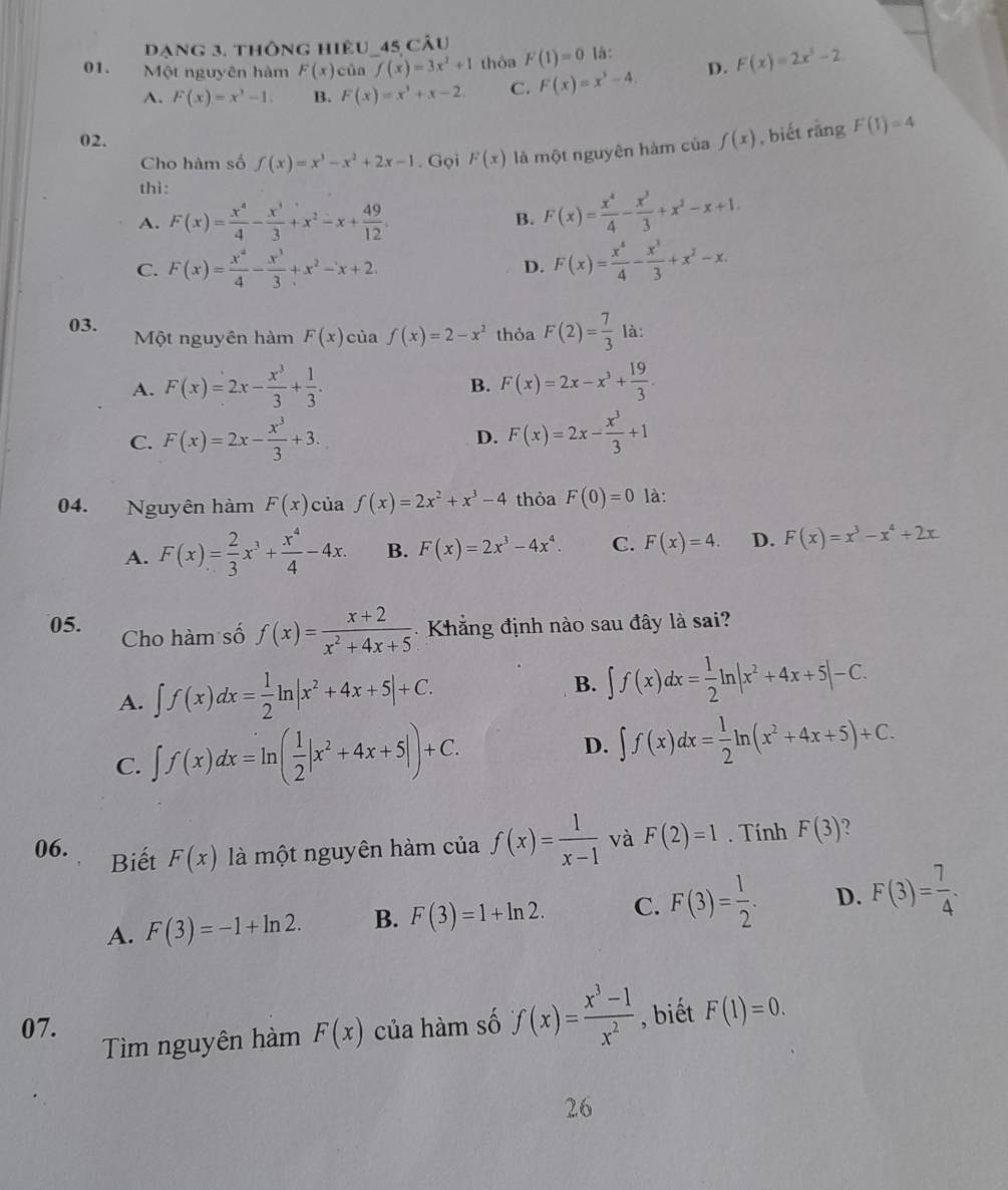 dạng 3. thông hiệu_45 câu
01. Một nguyên hàm F(x) của f(x)=3x^2+1 thỏa F(1)=0 là:
A. F(x)=x^3-1. B. F(x)=x^3+x-2 C. F(x)=x^3-4. D. F(x)=2x^3-2
02. f(x) , biết rằng F(1)=4
Cho hàm số f(x)=x^3-x^2+2x-1. Gọi F(x) là một nguyên hàm của
thì:
A. F(x)= x^4/4 - x^3/3 +x^2-x+ 49/12  B. F(x)= x^4/4 - x^3/3 +x^2-x+1.
C. F(x)= x^4/4 - x^3/3 +x^2-x+2. F(x)= x^4/4 - x^3/3 +x^2-x.
D.
03. Một nguyên hàm F(x) cùa f(x)=2-x^2 thỏa F(2)= 7/3  là:
A. F(x)=2x- x^3/3 + 1/3 . F(x)=2x-x^3+ 19/3 .
B.
C. F(x)=2x- x^3/3 +3. F(x)=2x- x^3/3 +1
D.
04. Nguyên hàm F(x) của f(x)=2x^2+x^3-4 thỏa F(0)=0 là:
A. F(x)= 2/3 x^3+ x^4/4 -4x. B. F(x)=2x^3-4x^4. C. F(x)=4. D. F(x)=x^3-x^4+2x
05. Cho hàm số f(x)= (x+2)/x^2+4x+5  Khẳng định nào sau đây là sai?
A. ∈t f(x)dx= 1/2 ln |x^2+4x+5|+C. B. ∈t f(x)dx= 1/2 ln |x^2+4x+5|-C.
C. ∈t f(x)dx=ln ( 1/2 |x^2+4x+5|)+C.
D. ∈t f(x)dx= 1/2 ln (x^2+4x+5)+C.
06. Biết F(x) là một nguyên hàm của f(x)= 1/x-1  và F(2)=1. Tính F(3) 2
A. F(3)=-1+ln 2. B. F(3)=1+ln 2. C. F(3)= 1/2 · D. F(3)= 7/4 .
07. F(x) của hàm số f(x)= (x^3-1)/x^2  , biết F(1)=0.
Tìm nguyên hàm
26