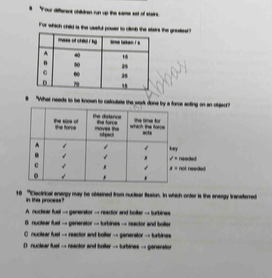 a "Four different children run up the same set of stairs.
For which child is the useful power to climb the ss the greatest?
"What needs to be known to calculate the work done by a force aobject?
10 'Electrical energy may be obtained from nuclear fission. In which order is the energy transferred
in this process?
A nuclear fuel → generator → reactor and boiler → turbines
B nuclear fue d=a generator → turbines → reactor and boller
C nuclear fuel cos A - reactor and boller - generator - turbines
D nucle ar n_161 =i reactor and boller → turbines → generator