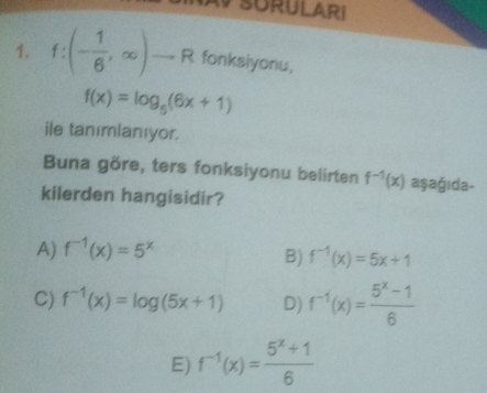 SURULARI
1. f:(- 1/6 ,∈fty )to R fonksiyonu,
f(x)=log _5(6x+1)
ile tanımlanıyor.
Buna göre, ters fonksiyonu belirten f^(-1)(x) aşağıda-
kilerden hangisidir?
A) f^(-1)(x)=5^x
B) f^(-1)(x)=5x+1
C) f^(-1)(x)=log (5x+1) D) f^(-1)(x)= (5^x-1)/6 
E) f^(-1)(x)= (5^x+1)/6 