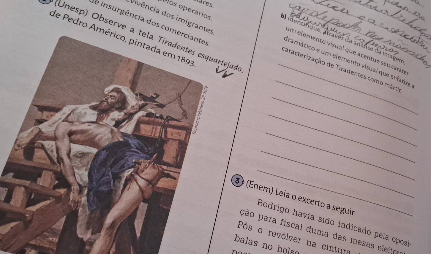 hares. 
an 
Clos operários 
_ 
_ 
_ 
Vivência dos imigrant 
de insurgência dos co 
a 
(Unesp) Observe a tela Tiradentes esquartejad 
de Pedro A 
) identifique, atraves da análise da imagen 
um elemento visual que acentue seu caráte 
_ 
dramático e um elemento visual que enfatize 
_caracterização de Tiradentes como mártio 
_ 
_ 
_ 
_ 
_ 
3 (Enem) Leia o excerto a seguir 
Rodrigo havia sido indicado pela oposi 
ção para fiscal duma das mesas eleitora 
Pôs o revólver na cintura 
balas no bols