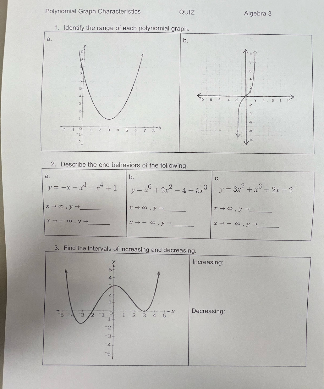 Polynomial Graph Characteristics QUIZ Algebra 3 
1. Identify the range of each polynomial graph. 
a. 
b. 
2. Describe the end behaviors of the following: 
a. 
b. 
C.
y=-x-x^3-x^4+1 y=x^6+2x^2-4+5x^3 y=3x^2+x^3+2x+2
xto ∈fty , yto _ 
_ xto ∈fty , yto
xto ∈fty , yto _ 
_ xto -∈fty , yto
xto -∈fty , yto _
xto -∈fty , yto _ 
3. Find the intervals of increasing and decreasing. 
Increasing: 
Decreasing: