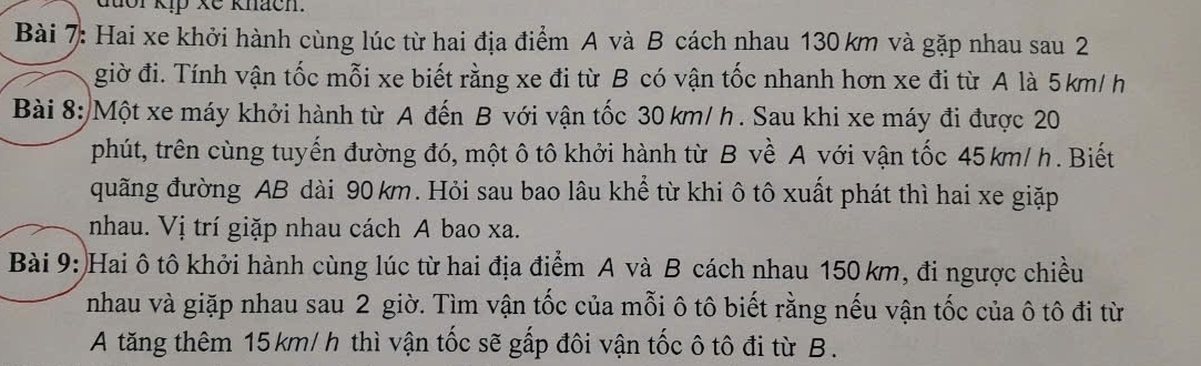 đuor kịp xế knách. 
Bài 7: Hai xe khởi hành cùng lúc từ hai địa điểm A và B cách nhau 130 km và gặp nhau sau 2 
giờ đi. Tính vận tốc mỗi xe biết rằng xe đi từ B có vận tốc nhanh hơn xe đi từ A là 5km/ h
Bài 8:/Một xe máy khởi hành từ A đến B với vận tốc 30 km/ h. Sau khi xe máy đi được 20
phút, trên cùng tuyến đường đó, một ô tô khởi hành từ B về A với vận tốc 45 km/ h. Biết 
quãng đường AB dài 90km. Hỏi sau bao lâu khể từ khi ô tô xuất phát thì hai xe giặp 
nhau. Vị trí giặp nhau cách A bao xa. 
Bài 9: Hai ô tô khởi hành cùng lúc từ hai địa điểm A và B cách nhau 150 km, đi ngược chiều 
nhau và giặp nhau sau 2 giờ. Tìm vận tốc của mỗi ô tô biết rằng nếu vận tốc của ô tô đi từ 
A tăng thêm 15km/ h thì vận tốc sẽ gấp đôi vận tốc ô tô đi từ B .